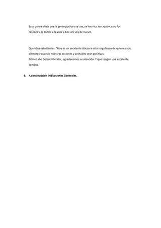 Esto quiere decir que la gente positiva se cae, se levanta, se sacude, cura los
raspones, le sonríe a la vida y dice ahí voy de nuevo.
Queridos estudiantes: “Hoy es un excelente día para estar orgullosos de quienes son,
siempre y cuando nuestras acciones y actitudes sean positivas.
Primer año de bachillerato , agradecemos su atención. Y que tengan una excelente
semana.
6. A continuación Indicaciones Generales.
 