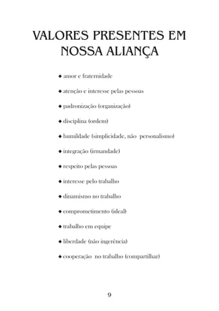 VALORES PRESENTES EM
    NOSSA ALIANÇA
   u   amor e fraternidade

   u atenção    e interesse pelas pessoas

   u padronização    (organização)

   u disciplina   (ordem)

   u humildade     (simplicidade, não personalismo)

   u integração   (irmandade)

   u respeito   pelas pessoas

   u interesse   pelo trabalho

   u dinamismo     no trabalho

   u comprometimento        (ideal)

   u trabalho    em equipe

   u liberdade    (não ingerência)

   u cooperação     no trabalho (compartilhar)




                          9
 
