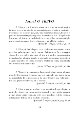 Jornal O TREVO
        A Aliança, em si mesma, não é uma nova sociedade espíri-
ta, nem representa divisão ou competição em relação a quaisquer
instituições ou sistemas mas, sim, uma realização simples, honesta e
positiva de fraternização integrada à Fraternidade dos Discípulos de
Jesus para efetivar-se o ideal da vivência evangélica na comunidade
dos seus adeptos, com desprendimento e humildade cristãos.
                                  (Jornal O Trevo, ed. fev/1974, nº 3)

        A Aliança foi criada para essas realizações que devem se ca-
racterizar pela coragem moral e os sacrifícios que se fizerem neces-
sários, devendo todos lutar para efetivar esses esforços probatórios
de realizações íntimas, visando a libertação espiritual, a ascensão a
degraus mais altos na escada evolutiva, e vida mais feliz e mais ampla
em mundos mais adiantados.
                               ( Jornal O Trevo, ed. jan/1975, nº 11)

       A Aliança tem, como uma das suas principais metas, a frater-
nização dos grupos integrados, mas isso depende, em maior parte,
da capacidade de compreensão e de amor fraterno que cada mem-
bro dos grupos desenvolve em si mesmo.
                             (Jornal O Trevo, ed. nov/1975, nº 21)

        A Aliança procura realizar, com os meios de que dispõe, a
parte do esforço que nessa movimentação lhe cabe, estabelecendo
a mais íntima união e sintonia entre seus membros e deste esforço,
esta reunião de hoje é um atestado eloquente.
                           (Jornal O Trevo, ed. jan/1976, pág. 3 e 4)

                                 13
 
