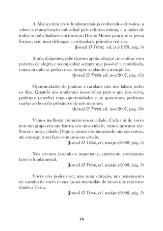 A Aliança tem alvos fundamentais já conhecidos de todos, a
saber: a evangelização individual pela reforma íntima, e a união de
todos os trabalhadores em torno ao Divino Mestre para que se possa
formar, sem mais delongas, a cristandade primitiva rediviva.
                              (Jornal O Trevo, ed. jan/1978, pág. 3)

       A nós, dirigentes, cabe darmos apoio, abraçar, incentivar com
palavras de alegria e acompanhar sempre que possível a caminhada,
nunca tirando as pedras mas, sempre ajudando a transpô-las.
                              (Jornal O Trevo, ed. nov/2007, pág. 13)

        Oportunidades de praticar a caridade não nos faltam todos
os dias. Quando nós mudamos nosso olhar para o que nos cerca,
podemos perceber estas oportunidades e, se quisermos, podemos
usá-las ao bem do próximo e de nós mesmos.
                           (Jornal O Trevo, ed. nov/2007, pág. 18)

       Vamos melhorar primeiro nossa cidade. Cada um de vocês
tem um grupo em um bairro, em uma cidade, vamos procurar me-
lhorar a nossa cidade. Depois, vamos nos integrando uns aos outros,
até conseguirmos fazer o mesmo no estado.
                          (Jornal O Trevo, ed. mai-jun/2008, pág. 5)

        Nós estamos fazendo o importante, entretanto, precisamos
fazer o fundamental.
                         (Jornal O Trevo, ed. mai-jun/2008, pág. 5)

       Vocês não podem ver, mas uma vibração, um pensamento
de carinho de vocês é uma luz na imensidão de trevas que está inva-
dindo a Terra.
                         (Jornal O Trevo, ed. mai-jun/2008, pág. 5)




                                 14
 