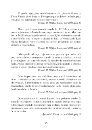 É preciso que, para entendermos o céu, pisemos firmes na
Terra. Vamos pisar firme na Terra para que as ilusões, as belas pala-
vras, não nos retirem do caminho da verdade.
                          (Jornal O Trevo, ed. mai-jun/2008, pág. 6)

        Bem, qual é mesmo o objetivo da RGA? Talvez muitas res-
postas sejam mais cabíveis do que a que nos ocorre agora. Mas para
nós, a finalidade principal é reunir as condições de intenso convívio
e intercâmbio que reforçam a chama do ideal de vivência do Espi-
ritismo Religioso como essência dos nossos programas de estudo,
trabalho e fraternidade.
                            (Jornal O Trevo, ed. mai-jun/2008, pág. 7)

        Abençoada Aliança, cuja estrutura permite que todos nós
possamos colaborar com nossa parcela de amor e trabalho, sem exi-
gir de ninguém um currículo prévio de décadas de autoridade doutri-
nária. Nunca precisamos temer novas ideias, pois quando o objetivo
sincero é servir, não há espaço para individualismos.
                           (Jornal O Trevo, ed. mai-jun/2008, pág. 8)

        Mais importante que verbalizar doutrinas é humanizar ati-
tudes. Amando-vos uns aos outros, mesmo quando divergindo nas
observações. É transformar as nossas casas em verdadeiros oásis de
fraternidade, diante do deserto das paixões deste mundo atormenta-
do de maldades e ilusões.
                          (Jornal O Trevo, ed. mai-jun/2008, pág. 8)

       Não precisamos ir a tantos lugares, mas podemos cuidar da
alma do nosso povo, podemos mostrar ao mundo que há uma capa-
cidade maior quando nos unimos para o Bem, do que quando nos
deixamos vencer pelos maus momentos de desacertos, de violência,
de desrespeito.
                             (Jornal O Trevo, ed. abr/2009, pág. 5)


                                 15
 