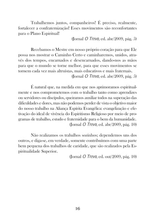 Trabalhemos juntos, companheiros! É preciso, realmente,
fortalecer a confraternização! Esses movimentos são reconfortantes
para o Plano Espiritual!
                               (Jornal O Trevo, ed. abr/2009, pág. 5)

       Recebamos o Mestre em nosso próprio coração para que Ele
possa nos mostrar o Caminho Certo e caminharemos, unidos, atra-
vés dos tempos, encarnados e desencarnados, dando-nos as mãos
para que o mundo se torne melhor, para que esses movimentos se
tornem cada vez mais altruístas, mais educativos e mais fraternais.
                               (Jornal O Trevo, ed. abr/2009, pág. 5)

        É natural que, na medida em que nos aprimoramos espiritual-
mente e nos comprometemos com o trabalho tanto como aprendizes
ou servidores ou discípulos, queiramos auxiliar todos na superação das
dificuldades e dores, mas não podemos perder de vista o objetivo maior
do nosso trabalho na Aliança Espírita Evangélica: evangelização e efe-
tivação do ideal de vivência do Espiritismo Religioso por meio de pro-
gramas de trabalho, estudo e fraternidade para o bem da humanidade.
                               (Jornal O Trevo, ed. abr/2009, pág. 10)

        Não realizamos os trabalhos sozinhos; dependemos uns dos
outros, e diga-se, em verdade, somente contribuímos com uma parte
bem pequena dos trabalhos de caridade, que são realizados pela Es-
piritualidade Superior.
                              (Jornal O Trevo, ed. out/2009, pág. 10)




                                 16
 
