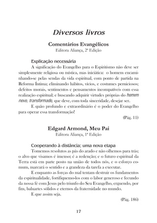 Diversos livros
                 Comentários Evangélicos
                     Editora Aliança, 2ª Edição

        Explicação necessária
        A significação do Evangelho para o Espiritismo não deve ser
simplesmente religiosa ou mística, mas iniciática: o homem encami-
nhando-se pelas sendas da vida espiritual, com ponto de partida na
Reforma Íntima; eliminando hábitos, vícios, e costumes perniciosos;
defeitos morais, sentimentos e pensamentos incompatíveis com essa
realização espiritual; e buscando adquirir virtudes próprias do homem
novo, transformado, que deve, com toda sinceridade, desejar ser.
        E quão profundo e extraordinário é o poder do Evangelho
para operar essa transformação!
                                                              (Pág. 11)

                 Edgard Armond, Meu Pai
                     Editora Aliança, 1ª Edição

       Cooperando à distância; uma nova etapa
       Tomemos resolutos as pás do arado e não olhemos para trás;
o alvo que visamos é imenso; é a redenção; e o futuro espiritual da
Terra está em parte posto na união de todos nós, e o esforço co-
mum, marcará o sentido e a grandeza da tarefa a executar.
       E enquanto as forças do mal tentam destruir os fundamentos
da espiritualidade, fortifiquemo-los com o labor generoso e fecundo
da nossa fé com Jesus pelo triunfo do Seu Evangelho, erguendo, por
fim, baluartes sólidos e eternos da fraternidade no mundo.
       E que assim seja.
                                                          (Pág. 186)

                                  17
 