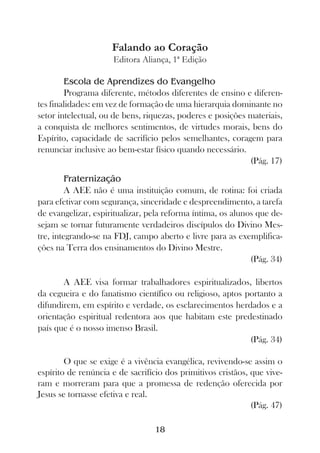 Falando ao Coração
                     Editora Aliança, 1ª Edição

        Escola de Aprendizes do Evangelho
        Programa diferente, métodos diferentes de ensino e diferen-
tes finalidades: em vez de formação de uma hierarquia dominante no
setor intelectual, ou de bens, riquezas, poderes e posições materiais,
a conquista de melhores sentimentos, de virtudes morais, bens do
Espírito, capacidade de sacrifício pelos semelhantes, coragem para
renunciar inclusive ao bem-estar físico quando necessário.
                                                            (Pág. 17)
         Fraternização
         A AEE não é uma instituição comum, de rotina: foi criada
para efetivar com segurança, sinceridade e despreendimento, a tarefa
de evangelizar, espiritualizar, pela reforma íntima, os alunos que de-
sejam se tornar futuramente verdadeiros discípulos do Divino Mes-
tre, integrando-se na FDJ, campo aberto e livre para as exemplifica-
ções na Terra dos ensinamentos do Divino Mestre.
                                                             (Pág. 34)

       A AEE visa formar trabalhadores espiritualizados, libertos
da cegueira e do fanatismo científico ou religioso, aptos portanto a
difundirem, em espírito e verdade, os esclarecimentos herdados e a
orientação espiritual redentora aos que habitam este predestinado
país que é o nosso imenso Brasil.
                                                           (Pág. 34)

        O que se exige é a vivência evangélica, revivendo-se assim o
espírito de renúncia e de sacrifício dos primitivos cristãos, que vive-
ram e morreram para que a promessa de redenção oferecida por
Jesus se tornasse efetiva e real.
                                                              (Pág. 47)

                                  18
 