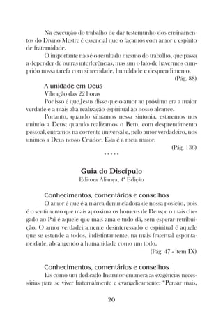 Na execução do trabalho de dar testemunho dos ensinamen-
tos do Divino Mestre é essencial que o façamos com amor e espírito
de fraternidade.
        O importante não é o resultado mesmo do trabalho, que passa
a depender de outras interferências, mas sim o fato de havermos cum-
prido nossa tarefa com sinceridade, humildade e desprendimento.
                                                              (Pág. 88)
        A unidade em Deus
        Vibração das 22 horas
        Por isso é que Jesus disse que o amor ao próximo era a maior
verdade e a mais alta realização espiritual ao nosso alcance.
        Portanto, quando vibramos nessa sintonia, estaremos nos
unindo a Deus; quando realizamos o Bem, com desprendimento
pessoal, entramos na corrente universal e, pelo amor verdadeiro, nos
unimos a Deus nosso Criador. Esta é a meta maior.
                                                            (Pág. 136)
                                 *****

                      Guia do Discípulo
                     Editora Aliança, 4ª Edição

       Conhecimentos, comentários e conselhos
       O amor é que é a marca denunciadora de nossa posição, pois
é o sentimento que mais aproxima os homens de Deus; e o mais che-
gado ao Pai é aquele que mais ama e tudo dá, sem esperar retribui-
ção. O amor verdadeiramente desinteressado e espiritual é aquele
que se estende a todos, indistintamente, na mais fraternal esponta-
neidade, abrangendo a humanidade como um todo.
                                                (Pág. 47 - item IX)

        Conhecimentos, comentários e conselhos
        Eis como um dedicado Instrutor enumera as exigências neces-
sárias para se viver fraternalmente e evangelicamente: “Pensar mais,

                                  20
 