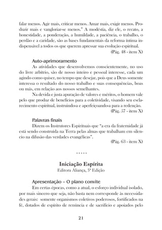 falar menos. Agir mais, criticar menos. Amar mais, exigir menos. Pro-
duzir mais e vangloriar-se menos.” A modéstia, diz ele, o recato, a
honestidade, a ponderação, a humildade, a paciência, o trabalho, o
perdão e a caridade, são as bases fundamentais da reforma íntima in-
dispensável a todos os que querem apressar sua evolução espiritual.
                                                   (Pág. 48 - item X)

        Auto-aprimoramento
        As atividades que desenvolvemos conscientemente, no uso
do livre arbítrio, são de nosso inteiro e pessoal interesse, cada um
agindo como quiser, no tempo que desejar, pois que a Deus somente
interessa o resultado do nosso trabalho e suas consequências, boas
ou más, em relação aos nossos semelhantes.
        Na devida e justa apuração de valores e méritos, o homem vale
pelo que produz de benefícios para a coletividade, visando seu escla-
recimento espiritual, instruindo-a e aperfeiçoando-a para a redenção.
                                                    (Pág. 57 - item X)

        Palavras finais
        Dizem os Instrutores Espirituais que “a era da fraternidade já
está sendo construída na Terra pelas almas que trabalham em silen-
cio na difusão das verdades evangélicas”.
                                                    (Pág. 63 - item X)

                                *****

                      Iniciação Espírita
                     Editora Aliança, 5ª Edição

        Apresentação – O plano convite
        Em certas épocas, como a atual, o esforço individual isolado,
por mais sincero que seja, não basta nem corresponde às necessida-
des gerais: somente organismos coletivos poderosos, fortificados na
fé, dotados de espírito de renúncia e de sacrifício e apoiados pelo

                                 21
 