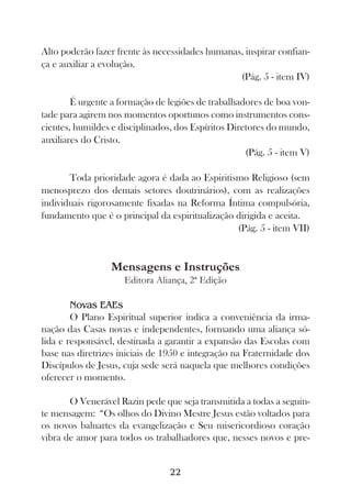 Alto poderão fazer frente às necessidades humanas, inspirar confian-
ça e auxiliar a evolução.
                                                 (Pág. 5 - item IV)

        É urgente a formação de legiões de trabalhadores de boa von-
tade para agirem nos momentos oportunos como instrumentos cons-
cientes, humildes e disciplinados, dos Espíritos Diretores do mundo,
auxiliares do Cristo.
                                                     (Pág. 5 - item V)

       Toda prioridade agora é dada ao Espiritismo Religioso (sem
menosprezo dos demais setores doutrinários), com as realizações
individuais rigorosamente fixadas na Reforma Íntima compulsória,
fundamento que é o principal da espiritualização dirigida e aceita.
                                                 (Pág. 5 - item VII)


                  Mensagens e Instruções
                     Editora Aliança, 2ª Edição

        Novas EAEs
        O Plano Espiritual superior indica a conveniência da irma-
nação das Casas novas e independentes, formando uma aliança só-
lida e responsável, destinada a garantir a expansão das Escolas com
base nas diretrizes iniciais de 1950 e integração na Fraternidade dos
Discípulos de Jesus, cuja sede será naquela que melhores condições
oferecer o momento.

       O Venerável Razin pede que seja transmitida a todas a seguin-
te mensagem: “Os olhos do Divino Mestre Jesus estão voltados para
os novos baluartes da evangelização e Seu misericordioso coração
vibra de amor para todos os trabalhadores que, nesses novos e pre-


                                 22
 