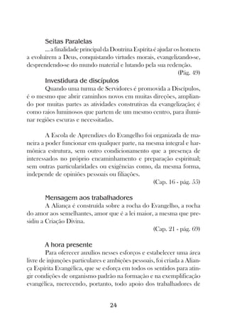 Seitas Paralelas
       ... a finalidade principal da Doutrina Espírita é ajudar os homens
a evoluírem a Deus, conquistando virtudes morais, evangelizando-se,
desprendendo-se do mundo material e lutando pela sua redenção.
                                                                 (Pág. 49)
       Investidura de discípulos
       Quando uma turma de Servidores é promovida a Discípulos,
é o mesmo que abrir caminhos novos em muitas direções, amplian-
do por muitas partes as atividades construtivas da evangelização; é
como raios luminosos que partem de um mesmo centro, para ilumi-
nar regiões escuras e necessitadas.

        A Escola de Aprendizes do Evangelho foi organizada de ma-
neira a poder funcionar em qualquer parte, na mesma integral e har-
mônica estrutura, sem outro condicionamento que a presença de
interessados no próprio encaminhamento e preparação espiritual;
sem outras particularidades ou exigências como, da mesma forma,
independe de opiniões pessoais ou filiações.
                                                (Cap. 16 - pág. 55)

        Mensagem aos trabalhadores
        A Aliança é construída sobre a rocha do Evangelho, a rocha
do amor aos semelhantes, amor que é a lei maior, a mesma que pre-
sidiu a Criação Divina.
                                                 (Cap. 21 - pág. 69)

        A hora presente
        Para oferecer auxílios nesses esforços e estabelecer uma área
livre de injunções particulares e ambições pessoais, foi criada a Alian-
ça Espírita Evangélica, que se esforça em todos os sentidos para atin-
gir condições de organismo padrão na formação e na exemplificação
evangélica, merecendo, portanto, todo apoio dos trabalhadores de


                                   24
 