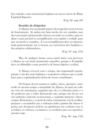 boa vontade, como instrumento legítimo em nossos meios do Plano
Espiritual Superior.
                                              (Cap. 26 - pág. 83)
        Reunião de dirigentes
        A Aliança tem um grande papel a desempenhar neste terreno
de fraternização. Já andou um bom trecho do seu caminho, mas
deve prosseguir aprimorando esforços em todos os escalões, para re-
alizar o mais possível as exemplificações em espírito e verdade, para
que sua tarefa se complete. E essa exemplificação deve ser demons-
trada primeiramente em si mesma, na convivência dos familiares e
dos próprios colaboradores.
                                                 (Cap. 33 - pág. 101)

       Mas, de qualquer forma, nossa tarefa maior será preservar
a Aliança na sua atual estruturação específica, porque o Evangelho
deve ser difundido o mais possível e de forma objetiva e realista.

       A Aliança crescerá com o tempo, não importando quanto,
porque é um dos mais legítimos e respeitáveis esforços que se pode
fazer para a espiritualização efetiva de nossos semelhantes.

        Os Grupos devem manter-se unidos, ativos, operantes, man-
tendo ao mesmo tempo a integridade da Aliança, da qual são colu-
nas vivas de sustentação, enquanto que ela é a cobertura maior e o
elo poderoso que a todos firmemente une, porque não há no seu
seio ambições materiais ou funcionais, e segundas intenções, fatores
sempre divisionistas, e a tarefa de todos é justamente esta de acolher,
preparar e encaminhar pra a redenção todos quantos lhe batem às
portas, por desejarem acelerar ou aperfeiçoar sua evolução com as
servidões, os esforços, a renúncia e os sacrifícios que esse aperfeiço-
amento exige.
                                                  (Cap. 38 – pág. 112)
                                  *****

                                  25
 