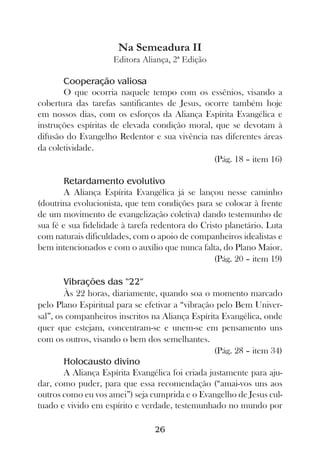 Na Semeadura II
                     Editora Aliança, 2ª Edição

       Cooperação valiosa
       O que ocorria naquele tempo com os essênios, visando a
cobertura das tarefas santificantes de Jesus, ocorre também hoje
em nossos dias, com os esforços da Aliança Espírita Evangélica e
instruções espíritas de elevada condição moral, que se devotam à
difusão do Evangelho Redentor e sua vivência nas diferentes áreas
da coletividade.
                                                (Pág. 18 – item 16)

       Retardamento evolutivo
       A Aliança Espírita Evangélica já se lançou nesse caminho
(doutrina evolucionista, que tem condições para se colocar à frente
de um movimento de evangelização coletiva) dando testemunho de
sua fé e sua fidelidade à tarefa redentora do Cristo planetário. Luta
com naturais dificuldades, com o apoio de companheiros idealistas e
bem intencionados e com o auxílio que nunca falta, do Plano Maior.
                                                  (Pág. 20 – item 19)

        Vibrações das “22”
        Às 22 horas, diariamente, quando soa o momento marcado
pelo Plano Espiritual para se efetivar a “vibração pelo Bem Univer-
sal”, os companheiros inscritos na Aliança Espírita Evangélica, onde
quer que estejam, concentram-se e unem-se em pensamento uns
com os outros, visando o bem dos semelhantes.
                                                   (Pág. 28 – item 34)
        Holocausto divino
        A Aliança Espírita Evangélica foi criada justamente para aju-
dar, como puder, para que essa recomendação (“amai-vos uns aos
outros como eu vos amei”) seja cumprida e o Evangelho de Jesus cul-
tuado e vivido em espírito e verdade, testemunhado no mundo por

                                 26
 