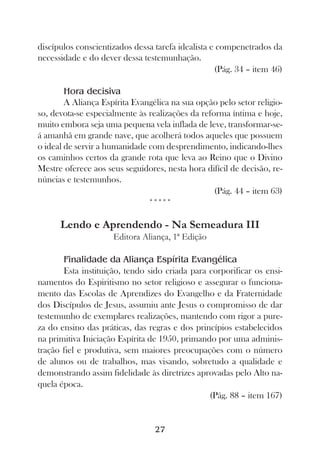 discípulos conscientizados dessa tarefa idealista e compenetrados da
necessidade e do dever dessa testemunhação.
                                                   (Pág. 34 – item 46)

        Hora decisiva
        A Aliança Espírita Evangélica na sua opção pelo setor religio-
so, devota-se especialmente às realizações da reforma íntima e hoje,
muito embora seja uma pequena vela inflada de leve, transformar-se-
á amanhã em grande nave, que acolherá todos aqueles que possuem
o ideal de servir a humanidade com desprendimento, indicando-lhes
os caminhos certos da grande rota que leva ao Reino que o Divino
Mestre oferece aos seus seguidores, nesta hora difícil de decisão, re-
núncias e testemunhos.
                                                  (Pág. 44 – item 63)
                               *****

      Lendo e Aprendendo - Na Semeadura III
                     Editora Aliança, 1ª Edição

       Finalidade da Aliança Espírita Evangélica
       Esta instituição, tendo sido criada para corporificar os ensi-
namentos do Espiritismo no setor religioso e assegurar o funciona-
mento das Escolas de Aprendizes do Evangelho e da Fraternidade
dos Discípulos de Jesus, assumiu ante Jesus o compromisso de dar
testemunho de exemplares realizações, mantendo com rigor a pure-
za do ensino das práticas, das regras e dos princípios estabelecidos
na primitiva Iniciação Espírita de 1950, primando por uma adminis-
tração fiel e produtiva, sem maiores preocupações com o número
de alunos ou de trabalhos, mas visando, sobretudo a qualidade e
demonstrando assim fidelidade às diretrizes aprovadas pelo Alto na-
quela época.
                                                (Pág. 88 – item 167)


                                 27
 