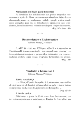Mensagem de Razin para dirigentes
      As atividades dos trabalhadores nos grupos integrados con-
tam com o apoio do Alto e esperamos que obtenham êxito, deven-
do contudo serem executados com cuidado e amplo sentimento de
amor evangélico para que os trabalhadores aprimorem seus senti-
mentos, intensificando sua reforma moral que é sempre incompleta.
                                              (Pág. 97 – item 181)

                                *****

              Respondendo e Esclarecendo
                      Editora Aliança, 2ª Edição

        A AEE foi criada em 1973 para difundir e testemunhar o
Espiritismo Religioso, agremiando em seus quadros os grupos e cen-
tros espíritas que possuem o mesmo ideal doutrinário e se compro-
metem a aceitar e seguir os seus programas de trabalho e de ensino.
                                                         (Pág. 144)

                                *****

                   Verdades e Conceitos I
                      Editora Aliança, 1ª Edição

       Tarefa da Aliança
       ... a Aliança Espírita Evangélica (...), desenvolve suas ativida-
des inteiramente dedicada à difusão religiosa, pela reforma íntima
compulsória, nas Escolas de Aprendizes do Evangelho, ...
                                                           (Pág. 12/13)
       A tarefa maior
       Criaram-se, a partir de 1940, como base fundamental, en-
tre outros organismos orientadores, as Escolas de Aprendizes do


                                  28
 
