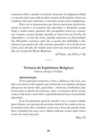 ramariam sobre o mundo os terríveis elementos de julgamento final;
e o mesmo único que poderia abrir as portas da Jerusalém celeste aos
seguidores fiéis que venceram a si mesmos na luta pela evangelização.
        Estes são os pensamentos que devem preocupar preferente-
mente as mentes e os corações dos aprendizes e discípulos, muito
longe e muito acima, portanto, dos mesquinhos interesses munda-
nos comuns, mesmo porque, quando se inscrevem nas Escolas de
Aprendizes e ao fim do curso, quando ingressam na Fraternidade
dos Discípulos cerram-se para eles as portas das futilidades e dos
interesses passageiros da vida comum, passando a viver desde já em
esfera mais elevada, de sentido mais universal, mais próximos, por
fim, do coração do Divino Redentor.
                                        (O Trevo – abr/1979, nº 62)

                                *****

           Vivência do Espiritismo Religioso
                     Editora Aliança, 6ª Edição

        Apresentação
        Nesta exposição minuciosa e clara, a Aliança se faz vista, sen-
tida e acessível a todos aqueles que, dentro de seus quadros, desejam
integrar-se nas hostes fiéis, aguerridas e vitoriosas, conduzidas pelo
Cristo para as glórias da redenção, após o transcurso deste século,
rumo à vida maior, mais feliz e espiritualizada da futura humanidade
planetária.
        E na desorientação geral do mundo, com o coração voltado
para o futuro, na esperança de próxima vitória de luz contra as trevas,
levantemos bem alto a bandeira cristã com o lema das grandes bata-
lhas, a bandeira da cruz, com o dístico milenar: in hoc signo vinces
(com este sinal vencerás).
                                                             (Pág. 17)



                                  30
 