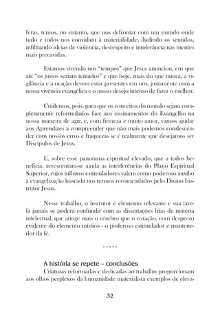 feras, temos, no entanto, que nos defrontar com um mundo onde
tudo e todos nos convidam à materialidade, iludindo os sentidos,
infiltrando ideias de violência, desrespeito e intolerância nas mentes
mais precavidas.

        Estamos vivendo nos “tempos” que Jesus anunciou, em que
até “os justos seriam tentados” e que hoje, mais do que nunca, a vi-
gilância e a oração devem estar presentes em nós, justamente com a
nossa vivência evangélica e o nosso desejo intenso de fazer o melhor.

       Cuidemos, pois, para que os conceitos do mundo sejam com-
pletamente reformulados face aos ensinamentos do Evangelho na
nossa maneira de agir, e, com firmeza e muito amor, vamos ajudar
aos Aprendizes a compreender que não mais podemos condescen-
der com nossos erros e fraquezas se é realmente que desejamos ser
Discípulos de Jesus.

        E, sobre esse panorama espiritual elevado, que a todos be-
neficia, acrescentam-se ainda as interferências do Plano Espiritual
Superior, cujos influxos estimuladores valem como poderoso auxílio
à evangelização buscada nos termos recomendados pelo Divino Ins-
trutor Jesus.

        Nesse trabalho, o instrutor é elemento relevante e sua tare-
fa jamais se poderá confundir com as dissertações frias de matéria
intelectual, que atinge mais o cérebro que o coração, com desprezo
evidente do elemento místico - o poderoso estimulador e mantene-
dor da fé.

                               *****

       A história se repete – conclusões
       Criaturas reformadas e dedicadas ao trabalho proporcionam
aos olhos perplexos da humanidade materialista exemplos de eleva-

                                 32
 