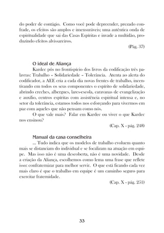 do poder de contágio. Como você pode depreender, prezado con-
frade, os efeitos são amplos e imensuráveis; uma autêntica onda de
espiritualidade que sai das Casas Espíritas e invade a multidão, pro-
duzindo efeitos alvissareiros.
                                                            (Pág. 37)


        O ideal de Aliança
        Kardec pôs no frontispício dos livros da codificação três pa-
lavras: Trabalho – Solidariedade – Tolerância. Atenta ao alerta do
codificador, a AEE cria a cada dia novas frentes de trabalho, incen-
tivando em todos os seus componentes o espírito de solidariedade,
abrindo creches, albergues, lares-escola, caravanas de evangelização
e auxílio, centros espíritas com assistência espiritual intensa e, no
setor da tolerância, estamos todos nos esforçando para vivermos em
paz com aqueles que não pensam como nós.
        O que vale mais? Falar em Kardec ou viver o que Kardec
nos ensinou?
                                                  (Cap. X - pág. 248)

        Manual da casa conselheira
        ... Tudo indica que os modelos de trabalho evoluem quanto
mais se distanciam do individual e se focalizam na atuação em equi-
pe. Mas isso não é uma descoberta, não é uma novidade. Desde
a criação da Aliança, escolhemos como lema uma frase que reflete
isso: confraternizar para melhor servir. O que está ficando cada vez
mais claro é que o trabalho em equipe é um caminho seguro para
exercitar fraternidade.
                                                 (Cap. X - pág. 251)




                                 33
 