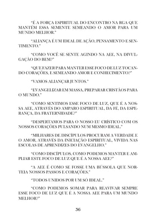 “É A FORÇA ESPIRITUAL DO ENCONTRO NA RGA QUE
MANTÉM ESSA SEMENTE SEMEANDO O AMOR PARA UM
MUNDO MELHOR.”

     “ALIANÇA É UM IDEAL DE AÇÃO, PENSAMENTO E SEN-
TIMENTO.”

    “COMO VOCÊ SE SENTE AGINDO NA AEE, NA DIVUL-
GAÇÃO DO BEM?”

     “QUE FAZER PARA MANTER ESSE FOCO DE LUZ TOCAN-
DO CORAÇÕES, E SEMEANDO AMOR E CONHECIMENTO?”

     “VAMOS ALIANÇAR JUNTOS.”

     “EVANGELIZAR EM MASSA, PREPARAR CRISTÃOS PARA
O MUNDO.”

     “COMO SENTIMOS ESSE FOCO DE LUZ, QUE É A NOS-
SA AEE, ATRAVÉS DO AMPARO ESPIRITUAL, DA FÉ, DA ESPE-
RANÇA, DA FRATERNIDADE?”

     “DESPERTAMOS PARA O NOSSO EU CRÍSTICO COM OS
NOSSOS CORAÇÕES PULSANDO NUM MESMO IDEAL.”

     “MILHARES DE DISCÍPULOS PROCURAM A VERDADE E
O AMOR, ATRAVÉS DA INICIAÇÃO ESPIRITUAL, VIVIDA NAS
ESCOLAS DE APRENDIZES DO EVANGELHO.”

      “COMO DISCÍPULOS, COMO PODEMOS MANTER E AM-
PLIAR ESTE FOCO DE LUZ QUE É A NOSSA AEE?”

      “A AEE É COMO SE FOSSE UMA BÚSSOLA QUE NOR-
TEIA NOSSOS PASSOS E CORAÇÕES.”
     “TODOS UNIDOS POR UM SÓ IDEAL.”
      “COMO PODEMOS SOMAR PARA REAVIVAR SEMPRE
ESSE FOCO DE LUZ QUE É A NOSSA AEE PARA UM MUNDO
MELHOR?”

                         36
 