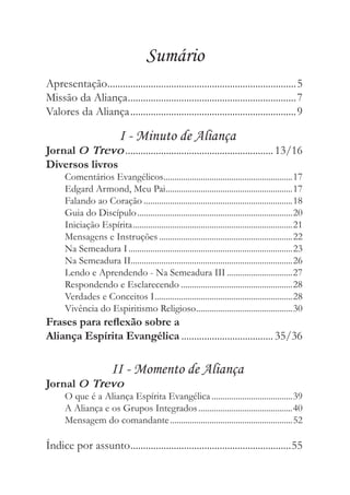 Sumário
Apresentação..........................................................................5
Missão da Aliança ..................................................................7
Valores da Aliança .................................................................9

                           I - Minuto de Aliança
Jornal O Trevo .......................................................... 13/16
Diversos livros
      Comentários Evangélicos...........................................................17
      Edgard Armond, Meu Pai..........................................................17
      Falando ao Coração ....................................................................18
      Guia do Discípulo .......................................................................20
      Iniciação Espírita .........................................................................21
      Mensagens e Instruções .............................................................22
      Na Semeadura I ...........................................................................23
      Na Semeadura II..........................................................................26
      Lendo e Aprendendo - Na Semeadura III ..............................27
      Respondendo e Esclarecendo ...................................................28
      Verdades e Conceitos I ...............................................................28
      Vivência do Espiritismo Religioso ............................................30
Frases para reﬂexão sobre a
Aliança Espírita Evangélica .................................... 35/36

                        II - Momento de Aliança
Jornal O Trevo
      O que é a Aliança Espírita Evangélica .....................................39
      A Aliança e os Grupos Integrados ...........................................40
      Mensagem do comandante ........................................................52

Índice por assunto ...............................................................55
 