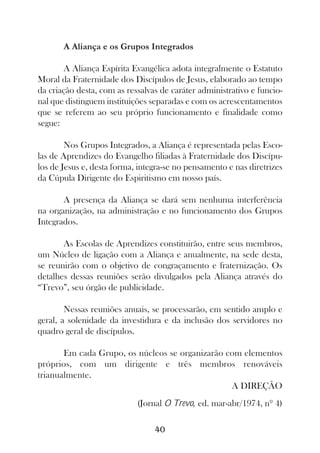 A Aliança e os Grupos Integrados

       A Aliança Espírita Evangélica adota integralmente o Estatuto
Moral da Fraternidade dos Discípulos de Jesus, elaborado ao tempo
da criação desta, com as ressalvas de caráter administrativo e funcio-
nal que distinguem instituições separadas e com os acrescentamentos
que se referem ao seu próprio funcionamento e finalidade como
segue:

        Nos Grupos Integrados, a Aliança é representada pelas Esco-
las de Aprendizes do Evangelho filiadas à Fraternidade dos Discípu-
los de Jesus e, desta forma, integra-se no pensamento e nas diretrizes
da Cúpula Dirigente do Espiritismo em nosso país.

       A presença da Aliança se dará sem nenhuma interferência
na organização, na administração e no funcionamento dos Grupos
Integrados.

       As Escolas de Aprendizes constituirão, entre seus membros,
um Núcleo de ligação com a Aliança e anualmente, na sede desta,
se reunirão com o objetivo de congraçamento e fraternização. Os
detalhes dessas reuniões serão divulgados pela Aliança através do
“Trevo”, seu órgão de publicidade.

        Nessas reuniões anuais, se processarão, em sentido amplo e
geral, a solenidade da investidura e da inclusão dos servidores no
quadro geral de discípulos.

       Em cada Grupo, os núcleos se organizarão com elementos
próprios, com um dirigente e três membros renováveis
trianualmente.
                                                 A DIREÇÃO
                            (Jornal O Trevo, ed. mar-abr/1974, nº 4)

                                 40
 