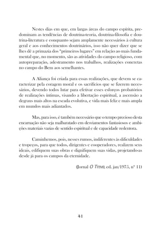 Nestes dias em que, em largas áreas do campo espírita, pre-
dominam as tendências de doutrina-teoria, doutrina-filosofia e dou-
trina-literatura e conquanto sejam amplamente necessários à cultura
geral e aos conhecimentos doutrinários, isso não quer dizer que se
lhes dê a primazia dos “primeiros lugares” em relação ao mais funda-
mental que, no momento, são as atividades do campo religioso, com
autopreparação, adestramento nos trabalhos, realizações concretas
no campo do Bem aos semelhantes.

        A Aliança foi criada para essas realizações, que devem se ca-
racterizar pela coragem moral e os sacrifícios que se fizerem neces-
sários, devendo todos lutar para efetivar esses esforços probatórios
de realizações íntimas, visando a libertação espiritual, a ascensão a
degraus mais altos na escada evolutiva, e vida mais feliz e mais ampla
em mundos mais adiantados.

       Mas, para isso, é também necessário que o tempo precioso desta
encarnação não seja malbaratado em desviamentos fantasiosos e ambi-
ções materiais vazias de sentido espiritual e de capacidade redentora.

        Caminhemos, pois, nesses rumos, indiferentes às dificuldades
e tropeços, para que todos, dirigentes e cooperadores, realizem seus
ideais, edifiquem suas obras e dignifiquem suas vidas, projetando-as
desde já para os campos da eternidade.

                                (Jornal O Trevo, ed. jan/1975, nº 11)




                                 41
 