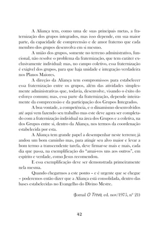 A Aliança tem, como uma de suas principais metas, a fra-
ternização dos grupos integrados, mas isso depende, em sua maior
parte, da capacidade de compreensão e de amor fraterno que cada
membro dos grupos desenvolva em si mesmo.
        A união dos grupos, somente no terreno administrativo, fun-
cional, não resolve o problema da fraternização, que tem caráter ex-
clusivamente individual: mas, no campo coletivo, essa fraternização
é exigível dos grupos, para que haja unidade e integração verdadeira
nos Planos Maiores.
        A direção da Aliança tem compromissos para estabelecer
essa fraternização entre os grupos, além das atividades simples-
mente administrativas que, todavia, desenvolve, visando o êxito do
esforço comum; mas, essa parte da fraternização, depende inteira-
mente da compreensão e da participação dos Grupos Integrados.
        A boa vontade, a competência, e o dinamismo desenvolvidos
até aqui vem fazendo seu trabalho mas este deve agora ser completa-
do com a fraternização individual na área dos Grupos e a coletiva, na
dos Grupos entre si, dentro da Aliança, nos termos da coordenação
estabelecida por esta.
        A Aliança tem grande papel a desempenhar neste terreno; já
andou um bom caminho mas, para atingir seu alvo maior e levar a
bom termo a transcendente tarefa, deve firmar-se mais e mais, cada
dia que passa, na exemplificação do “amai-vos uns aos outros”, em
espírito e verdade, como Jesus recomendou.
        E essa exemplificação deve ser demonstrada primeiramente
nela mesma.
        Quando chegarmos a este ponto – e é urgente que se chegue
– poderemos então dizer que a Aliança está consolidada, dentro das
bases estabelecidas no Evangelho do Divino Mestre.

                               (Jornal O Trevo, ed. nov/1975, nº 21)



                                 42
 
