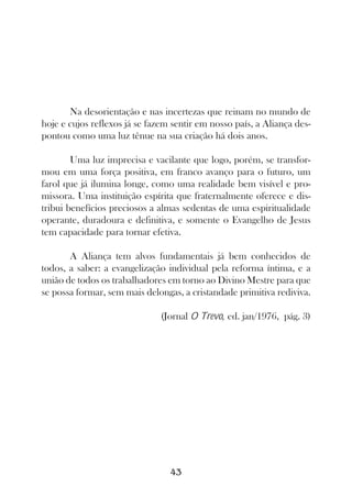 Na desorientação e nas incertezas que reinam no mundo de
hoje e cujos reflexos já se fazem sentir em nosso país, a Aliança des-
pontou como uma luz tênue na sua criação há dois anos.

        Uma luz imprecisa e vacilante que logo, porém, se transfor-
mou em uma força positiva, em franco avanço para o futuro, um
farol que já ilumina longe, como uma realidade bem visível e pro-
missora. Uma instituição espírita que fraternalmente oferece e dis-
tribui benefícios preciosos a almas sedentas de uma espiritualidade
operante, duradoura e definitiva, e somente o Evangelho de Jesus
tem capacidade para tornar efetiva.

       A Aliança tem alvos fundamentais já bem conhecidos de
todos, a saber: a evangelização individual pela reforma íntima, e a
união de todos os trabalhadores em torno ao Divino Mestre para que
se possa formar, sem mais delongas, a cristandade primitiva rediviva.

                               (Jornal O Trevo, ed. jan/1976, pág. 3)




                                 43
 