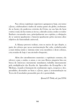 Nas esferas espirituais superiores agrupam-se hoje, em torno
a Jesus, colaboradores vindos de muitas partes do globo, avoluman-
do as hostes do poderoso exército do Cristo, na sua luta do bem
contra o mal, da luz contra as trevas, cabendo assim a todos os traba-
lhadores encarnados mas, principalmente aos espíritas, a obrigação
de se unirem igualmente e lutarem igualmente pelos mesmos altos
objetivos de fraternidade universal.

        A Aliança procura realizar, com os meios de que dispõe, a
parte do esforço que nessa movimentação lhe cabe, estabelecendo
a mais íntima união e sintonia entre seus membros e deste esforço,
esta reunião de hoje é um atestado eloquente.

       Além dos atendimentos materiais e espirituais comuns, ela
oferece a paz, a união, o amor, e em suas fileiras ninguém luta em
busca de interesses meramente mundanos; trabalha intensamente
pela multiplicação das Escolas de Aprendizes do Evangelho e de
Médiuns, visando à formação de combatentes ágeis, corajosos e des-
prendidos, devotados ao bem e a Jesus, aptos à testemunhação na
Terra do Consolador prometido por ele à posteridade.

                                       (Jornal O Trevo, ed. jan/1976)




                                 44
 