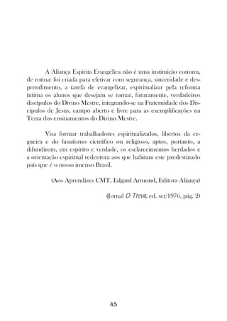 A Aliança Espírita Evangélica não é uma instituição comum,
de rotina: foi criada para efetivar com segurança, sinceridade e des-
prendimento, a tarefa de evangelizar, espiritualizar pela reforma
íntima os alunos que desejam se tornar, futuramente, verdadeiros
discípulos do Divino Mestre, integrando-se na Fraternidade dos Dis-
cípulos de Jesus, campo aberto e livre para as exemplificações na
Terra dos ensinamentos do Divino Mestre.

       Visa formar trabalhadores espiritualizados, libertos da ce-
gueira e do fanatismo científico ou religioso, aptos, portanto, a
difundirem, em espírito e verdade, os esclarecimentos herdados e
a orientação espiritual redentora aos que habitam este predestinado
país que é o nosso imenso Brasil.

         (Aos Aprendizes CMT, Edgard Armond, Editora Aliança)

                               (Jornal O Trevo, ed. set/1976, pág. 2)




                                 45
 