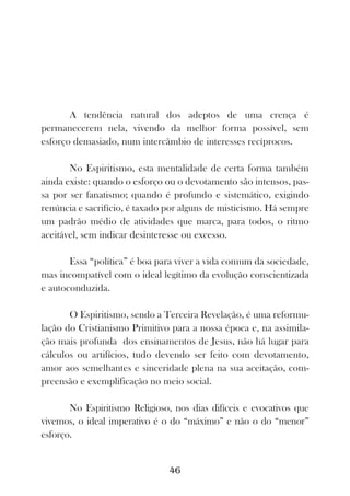 A tendência natural dos adeptos de uma crença é
permanecerem nela, vivendo da melhor forma possível, sem
esforço demasiado, num intercâmbio de interesses recíprocos.

       No Espiritismo, esta mentalidade de certa forma também
ainda existe: quando o esforço ou o devotamento são intensos, pas-
sa por ser fanatismo; quando é profundo e sistemático, exigindo
renúncia e sacrifício, é taxado por alguns de misticismo. Há sempre
um padrão médio de atividades que marca, para todos, o ritmo
aceitável, sem indicar desinteresse ou excesso.

       Essa “política” é boa para viver a vida comum da sociedade,
mas incompatível com o ideal legítimo da evolução conscientizada
e autoconduzida.

       O Espiritismo, sendo a Terceira Revelação, é uma reformu-
lação do Cristianismo Primitivo para a nossa época e, na assimila-
ção mais profunda dos ensinamentos de Jesus, não há lugar para
cálculos ou artifícios, tudo devendo ser feito com devotamento,
amor aos semelhantes e sinceridade plena na sua aceitação, com-
preensão e exemplificação no meio social.

       No Espiritismo Religioso, nos dias difíceis e evocativos que
vivemos, o ideal imperativo é o do “máximo” e não o do “menor”
esforço.


                                46
 