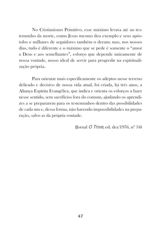 No Cristianismo Primitivo, esse máximo levava até ao tes-
temunho da morte, como Jesus mesmo deu exemplo e seus após-
tolos e milhares de seguidores também o deram; mas, nos nossos
dias, tudo é diferente e o máximo que se pede é somente o “amor
a Deus e aos semelhantes”, esforço que depende unicamente de
nossa vontade, nosso ideal de servir para progredir na espirituali-
zação própria.

        Para orientar mais especificamente os adeptos nesse terreno
delicado e decisivo de nossa vida atual, foi criada, há três anos, a
Aliança Espírita Evangélica, que indica e orienta os esforços a fazer
nesse sentido, sem sacrifícios fora do comum, ajudando os aprendi-
zes a se prepararem para os testemunhos dentro das possibilidades
de cada um e, dessa forma, não havendo impossibilidades na prepa-
ração, salvo as da própria vontade.

                               (Jornal O Trevo, ed. dez/1976, nº 34)




                                 47
 