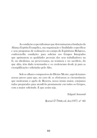 As condições especialíssimas que determinaram a fundação da
Aliança Espírita Evangélica, sua organização e finalidades específicas
e seus programas de realizações no campo do Espiritismo Religioso,
conferem-lhe condições para solicitar aos Grupos Integrados
que aprimorem as qualidades pessoais dos seus trabalhadores na
fé, no idealismo, na perseverança, na renúncia e no sacrifício, do
que aliás, têm dado testemunho e os credenciam desde já para as
exemplificações solicitadas pelo Alto.

       Sob os olhares compassivos do Divino Mestre, aqui deixamos
nossas preces para que, no caso de se efetivarem as circunstâncias
que motivaram o apelo de Bezerra, nosso irmão maior, estejamos
todos preparados para atendê-lo prontamente em todos os Grupos,
com a maior solicitude. E que assim seja.

                                                    Edgard Armond

                               (Jornal O Trevo, ed. dez/1977, nº 46)




                                 49
 