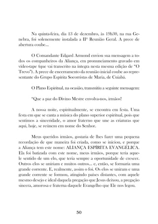 Na quinta-feira, dia 13 de dezembro, às 19h30, na rua Ge-
nebra, foi solenemente instalada a IIª Reunião Geral. A prece de
abertura coube...

       O Comandante Edgard Armond enviou sua mensagem a to-
dos os companheiros da Aliança, em pronunciamento gravado em
vídeo-tape (que vai transcrito na íntegra nesta mesma edição de “O
Trevo”). A prece de encerramento da reunião inicial coube ao repre-
sentante do Grupo Espírita Socorristas de Maria, de Cuiabá.

       O Plano Espiritual, na ocasião, transmitiu a seguinte mensagem:

       “Que a paz do Divino Mestre envolva-nos, irmãos!

       A nossa noite, espiritualmente, se encontra em festa. Uma
festa em que se canta a música do plano superior espiritual, pois que
sentimos a sinceridade, o amor fraterno que une as criaturas que
aqui, hoje, se reúnem em nome do Senhor.

        Meus queridos irmãos, gostaria de lhes fazer uma pequena
recordação de que maneira foi criada, como se iniciou, e porque
a Aliança tem este nome: ALIANÇA ESPÍRITA EVANGÉLICA.
Ela foi batizada com este nome, meus irmãos, porque teria aque-
le sentido de um elo, que teria sempre a oportunidade de crescer.
Outros elos se uniriam e muitos outros... e, então, se formaria uma
grande corrente. E, realmente, assim o foi. Os elos se uniram e uma
grande corrente se formou, atingindo países distantes, com aquele
mesmo desejo e ideal daquela pregação que Jesus deixou, a pregação
sincera, amorosa e fraterna daquele Evangelho que Ele nos legou.




                                 50
 