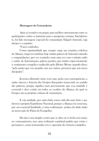 Mensagem do Comandante

         Após as reuniões em grupo, para melhor entrosamento entre os
participantes, todos se juntaram para o programa comum. Inicialmen-
te, foi lida mensagem especial do comandante Edgard Armond, cuja
íntegra é a seguinte:
         “Caros confrades,
         Como oportunidade que sempre surge nas reuniões coletivas
da Aliança, trago-vos também hoje minha palavra de fraternal estímulo
e congratulações, por vos reunirdes mais uma vez com o intuito sadio
e nobre de fraternização, palavra positiva que traduz expressivamente
o sentimento evangélico enaltecido pelo Divino Mestre quando disse:
“pelo muito que vos amardes uns aos outros, provareis que sois meus
discípulos”.

       Já temos afirmado várias vezes que, pelas suas consequências, a
união sincera e fraterna dos Grupos Integrados transcende ao sentido
das palavras, porque significa mais precisamente que essa unidade é
essencial e deve existir em todos os escalões da Aliança, da qual os
Grupos são as próprias colunas de sustentação.

       E esta unidade, por outro lado, torna cada dia mais forte e po-
deroso o próprio Espiritismo Nacional, porque a Aliança em si mesma,
por sua essencial finalidade, é uma reafirmação prática do título dado
ao nosso país de Pátria do Evangelho.

       Ela não é um simples centro que se abre ou se fecha sem maio-
res consequências, mas uma realização espiritual padrão que existe e
permanece, como testemunho vivo e operante da vivência evangélica.


                                 52
 