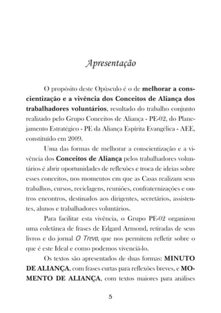 Apresentação

        O propósito deste Opúsculo é o de melhorar a cons-
cientização e a vivência dos Conceitos de Aliança dos
trabalhadores voluntários, resultado do trabalho conjunto
realizado pelo Grupo Conceitos de Aliança - PE-02, do Plane-
jamento Estratégico - PE da Aliança Espírita Evangélica - AEE,
constituído em 2009.
        Uma das formas de melhorar a conscientização e a vi-
vência dos Conceitos de Aliança pelos trabalhadores volun-
tários é abrir oportunidades de reflexões e troca de ideias sobre
esses conceitos, nos momentos em que as Casas realizam seus
trabalhos, cursos, reciclagens, reuniões, confraternizações e ou-
tros encontros, destinados aos dirigentes, secretários, assisten-
tes, alunos e trabalhadores voluntários.
        Para facilitar esta vivência, o Grupo PE-02 organizou
uma coletânea de frases de Edgard Armond, retiradas de seus
livros e do jornal O Trevo, que nos permitem refletir sobre o
que é este Ideal e como podemos vivenciá-lo.
        Os textos são apresentados de duas formas: MINUTO
DE ALIANÇA, com frases curtas para reflexões breves, e MO-
MENTO DE ALIANÇA, com textos maiores para análises

                               5
 