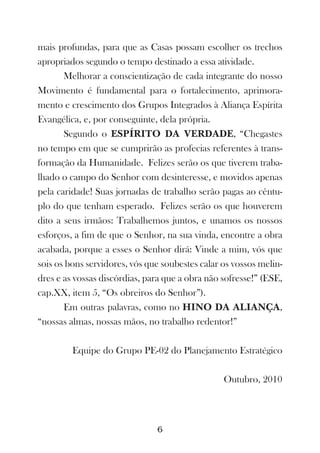 mais profundas, para que as Casas possam escolher os trechos
apropriados segundo o tempo destinado a essa atividade.
       Melhorar a conscientização de cada integrante do nosso
Movimento é fundamental para o fortalecimento, aprimora-
mento e crescimento dos Grupos Integrados à Aliança Espírita
Evangélica, e, por conseguinte, dela própria.
       Segundo o ESPÍRITO DA VERDADE, “Chegastes
no tempo em que se cumprirão as profecias referentes à trans-
formação da Humanidade. Felizes serão os que tiverem traba-
lhado o campo do Senhor com desinteresse, e movidos apenas
pela caridade! Suas jornadas de trabalho serão pagas ao cêntu-
plo do que tenham esperado. Felizes serão os que houverem
dito a seus irmãos: Trabalhemos juntos, e unamos os nossos
esforços, a fim de que o Senhor, na sua vinda, encontre a obra
acabada, porque a esses o Senhor dirá: Vinde a mim, vós que
sois os bons servidores, vós que soubestes calar os vossos melin-
dres e as vossas discórdias, para que a obra não sofresse!” (ESE,
cap.XX, item 5, “Os obreiros do Senhor”).
       Em outras palavras, como no HINO DA ALIANÇA,
“nossas almas, nossas mãos, no trabalho redentor!”

         Equipe do Grupo PE-02 do Planejamento Estratégico

                                                 Outubro, 2010




                               6
 