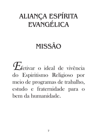 ALIANÇA ESPÍRITA
    EVANGÉLICA


         MISSÃO


Efetivar o ideal de vivência
do Espiritismo Religioso por
meio de programas de trabalho,
estudo e fraternidade para o
bem da humanidade.




              7
 