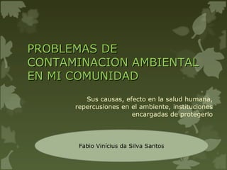 PROBLEMAS DEPROBLEMAS DE
CONTAMINACION AMBIENTALCONTAMINACION AMBIENTAL
EN MI COMUNIDADEN MI COMUNIDAD
Sus causas, efecto en la salud humana,
repercusiones en el ambiente, instituciones
encargadas de protegerlo
Fabio Vinícius da Silva Santos
 