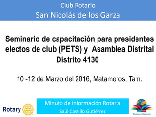 Club Rotario
San Nicolás de los Garza
Minuto de información Rotaria
Saúl Castillo Gutiérrez
Seminario de capacitación para presidentes
electos de club (PETS) y Asamblea Distrital
Distrito 4130
10 -12 de Marzo del 2016, Matamoros, Tam.
 