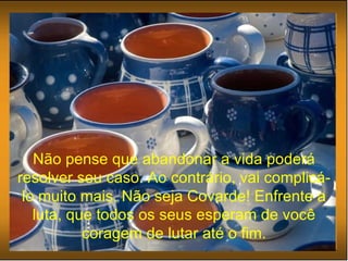 Não pense que abandonar a vida poderá resolver seu caso. Ao contrário, vai complicá-lo muito mais. Não seja Covarde! Enfrente a luta, que todos os seus esperam de você coragem de lutar até o fim. 