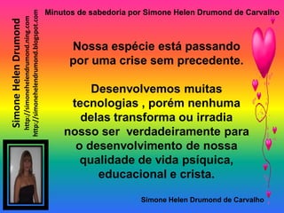 Minutos de sabedoria por Simone Helen Drumond de Carvalho

                       http://simonehelendrumond.blogspot.com
                         http://simonehelendrumond.ning.com
Simone Helen Drumond

                                                                      Nossa espécie está passando
                                                                      por uma crise sem precedente.

                                                                         Desenvolvemos muitas
                                                                     tecnologias , porém nenhuma
                                                                       delas transforma ou irradia
                                                                    nosso ser verdadeiramente para
                                                                      o desenvolvimento de nossa
                                                                       qualidade de vida psíquica,
                                                                          educacional e crista.

                                                                                       Simone Helen Drumond de Carvalho
 
