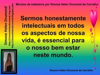 Minutos de sabedoria por Simone Helen Drumond de Carvalho

                       http://simonehelendrumond.blogspot.com
                         http://simonehelendrumond.ning.com
Simone Helen Drumond


                                                                   Sermos honestamente
                                                                   intelectuais em todos
                                                                   os aspectos de nossa
                                                                   vida, é essencial para
                                                                     o nosso bem estar
                                                                       neste mundo.

                                                                                       Simone Helen Drumond de Carvalho
 