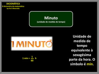 DICIONÁTICA
O dicionário da matemática
     by Prof. Materaldo




                                                    Minuto
                                             (unidade de medida de tempo)




                                                                               Unidade de
                                                                               medida de
                                                                                 tempo
                                                                              equivalente à
                                    1
                                                                               sexagésima
                          1 min =        h
                                    60                                      parte da hora. O
                                                                             símbolo é min.
 
