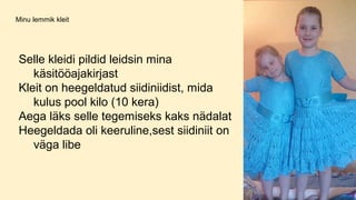 Minu lemmik kleit
Selle kleidi pildid leidsin mina
käsitööajakirjast
Kleit on heegeldatud siidiniidist, mida
kulus pool kilo (10 kera)
Aega läks selle tegemiseks kaks nädalat
Heegeldada oli keeruline,sest siidiniit on
väga libe
 