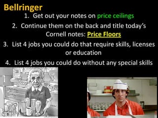 Bellringer

1. Get out your notes on price ceilings
2. Continue them on the back and title today’s
Cornell notes: Price Floors
3. List 4 jobs you could do that require skills, licenses
or education
4. List 4 jobs you could do without any special skills

 