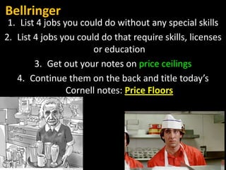 Bellringer
1. List 4 jobs you could do without any special skills
2. List 4 jobs you could do that require skills, licenses
or education
3. Get out your notes on price ceilings
4. Continue them on the back and title today’s
Cornell notes: Price Floors
 