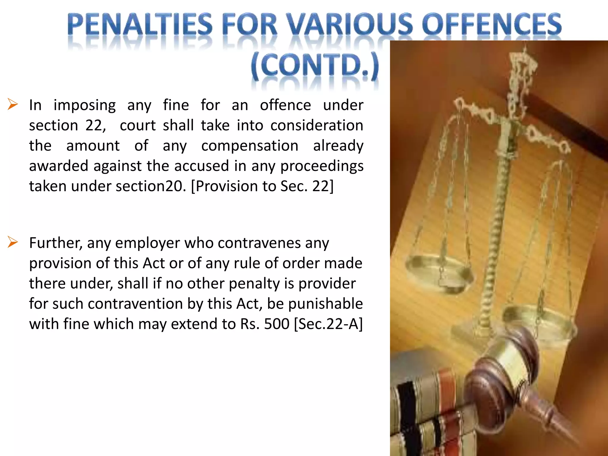  In imposing any fine for an offence under
section 22, court shall take into consideration
the amount of any compensation already
awarded against the accused in any proceedings
taken under section20. [Provision to Sec. 22]
 Further, any employer who contravenes any
provision of this Act or of any rule of order made
there under, shall if no other penalty is provider
for such contravention by this Act, be punishable
with fine which may extend to Rs. 500 [Sec.22-A]
 