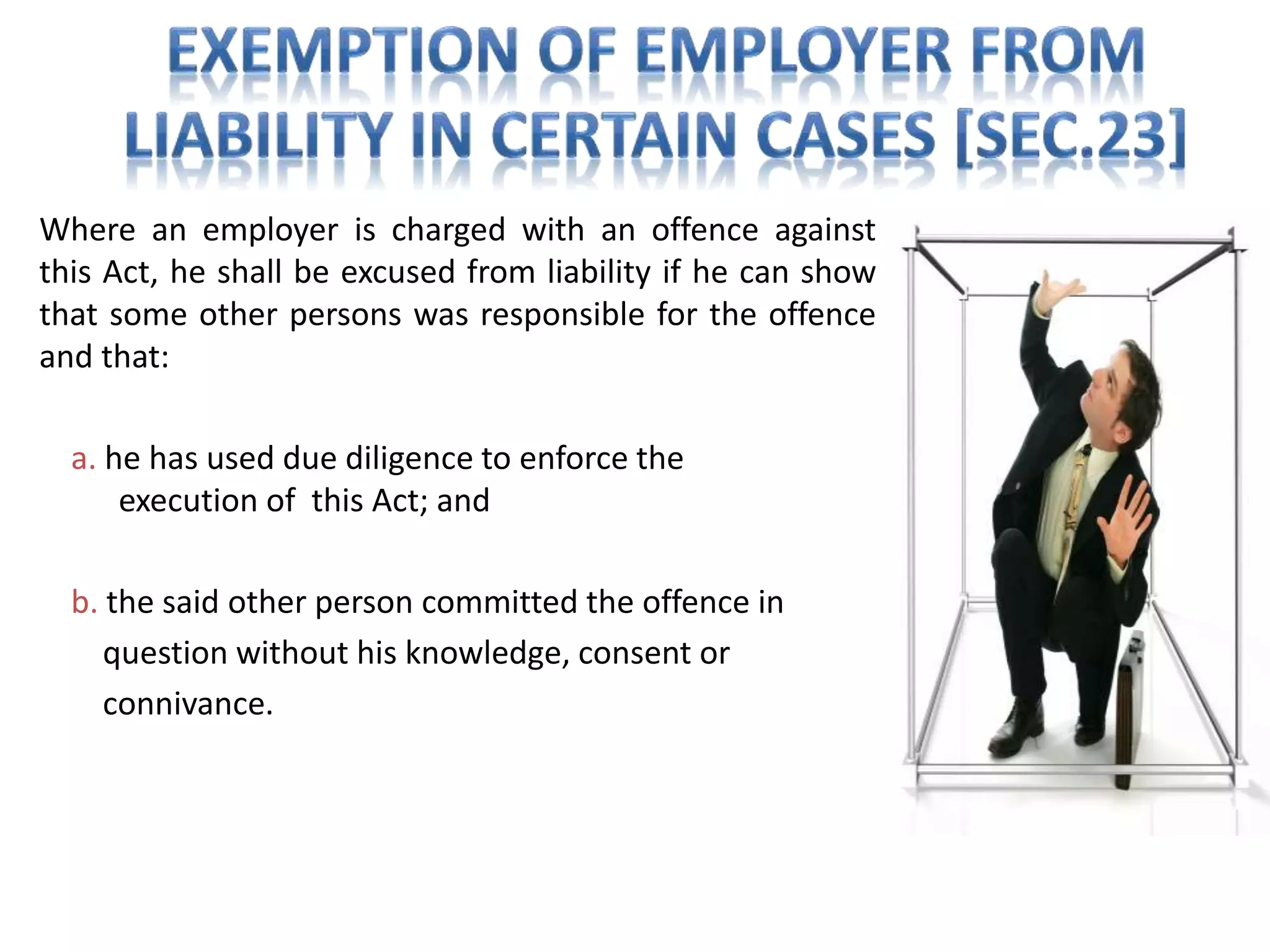 Where an employer is charged with an offence against
this Act, he shall be excused from liability if he can show
that some other persons was responsible for the offence
and that:
a. he has used due diligence to enforce the
execution of this Act; and
b. the said other person committed the offence in
question without his knowledge, consent or
connivance.