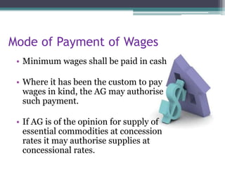 Mode of Payment of Wages
• Minimum wages shall be paid in cash
• Where it has been the custom to pay
wages in kind, the AG may authorise
such payment.
• If AG is of the opinion for supply of
essential commodities at concession
rates it may authorise supplies at
concessional rates.
 