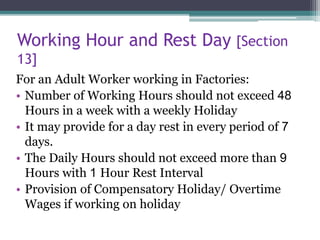Working Hour and Rest Day [Section
13]
For an Adult Worker working in Factories:
• Number of Working Hours should not exceed 48
Hours in a week with a weekly Holiday
• It may provide for a day rest in every period of 7
days.
• The Daily Hours should not exceed more than 9
Hours with 1 Hour Rest Interval
• Provision of Compensatory Holiday/ Overtime
Wages if working on holiday
 