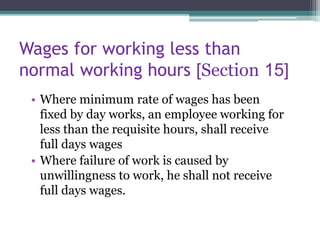 Wages for working less than
normal working hours [Section 15]
• Where minimum rate of wages has been
fixed by day works, an employee working for
less than the requisite hours, shall receive
full days wages
• Where failure of work is caused by
unwillingness to work, he shall not receive
full days wages.
 