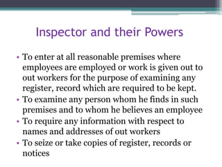 Inspector and their Powers
• To enter at all reasonable premises where
employees are employed or work is given out to
out workers for the purpose of examining any
register, record which are required to be kept.
• To examine any person whom he finds in such
premises and to whom he believes an employee
• To require any information with respect to
names and addresses of out workers
• To seize or take copies of register, records or
notices
 